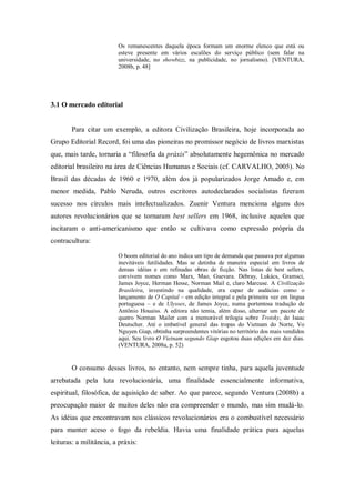 Os remanescentes daquela época formam um enorme elenco que está ou
                         esteve presente em vários escalões do serviço público (sem falar na
                         universidade, no showbizz, na publicidade, no jornalismo). [VENTURA,
                         2008b, p. 48]




3.1 O mercado editorial


        Para citar um exemplo, a editora Civilização Brasileira, hoje incorporada ao
Grupo Editorial Record, foi uma das pioneiras no promissor negócio de livros marxistas
que, mais tarde, tornaria a ―filosofia da práxis‖ absolutamente hegemônica no mercado
editorial brasileiro na área de Ciências Humanas e Sociais (cf. CARVALHO, 2005). No
Brasil das décadas de 1960 e 1970, além dos já popularizados Jorge Amado e, em
menor medida, Pablo Neruda, outros escritores autodeclarados socialistas fizeram
sucesso nos círculos mais intelectualizados. Zuenir Ventura menciona alguns dos
autores revolucionários que se tornaram best sellers em 1968, inclusive aqueles que
incitaram o anti-americanismo que então se cultivava como expressão própria da
contracultura:

                         O boom editorial do ano indica um tipo de demanda que passava por algumas
                         inevitáveis futilidades. Mas se detinha de maneira especial em livros de
                         densas idéias e em refinadas obras de ficção. Nas listas de best sellers,
                         convivem nomes como Marx, Mao, Guevara. Débray, Lukács, Gramsci,
                         James Joyce, Herman Hesse, Norman Mail e, claro Marcuse. A Civilização
                         Brasileira, investindo na qualidade, era capaz de audácias como o
                         lançamento de O Capital – em edição integral e pela primeira vez em língua
                         portuguesa – e de Ulysses, de James Joyce, numa portentosa tradução de
                         Antônio Houaiss. A editora não temia, além disso, alternar um pacote de
                         quatro Norman Mailer com a memorável trilogia sobre Trotsky, de Isaac
                         Deutscher. Até o imbatível general das tropas do Vietnam do Norte, Vo
                         Nguyen Giap, obtinha surpreendentes vitórias no território dos mais vendidos
                         aqui. Seu livro O Vietnam segundo Giap esgotou duas edições em dez dias.
                         (VENTURA, 2008a, p. 52)


        O consumo desses livros, no entanto, nem sempre tinha, para aquela juventude
arrebatada pela luta revolucionária, uma finalidade essencialmente informativa,
espiritual, filosófica, de aquisição de saber. Ao que parece, segundo Ventura (2008b) a
preocupação maior de muitos deles não era compreender o mundo, mas sim mudá-lo.
As idéias que encontravam nos clássicos revolucionários era o combustível necessário
para manter aceso o fogo da rebeldia. Havia uma finalidade prática para aquelas
leituras: a militância, a práxis:
 