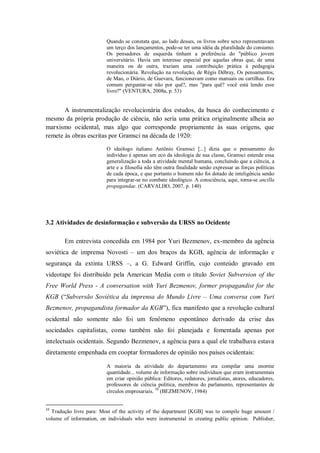 Quando se constata que, ao lado desses, os livros sobre sexo representavam
                          um terço dos lançamentos, pode-se ter uma idéia da pluralidade do consumo.
                          Os pensadores de esquerda tinham a preferência do "público jovem
                          universitário. Havia um interesse especial por aquelas obras que, de uma
                          maneira ou de outra, traziam uma contribuição prática à pedagogia
                          revolucionária. Revolução na revolução, de Régis Débray, Os pensamentos,
                          de Mao, o Diário, de Guevara, funcionavam como manuais ou cartilhas. Era
                          comum perguntar-se não por quê?, mas "para quê? você está lendo esse
                          livro?" (VENTURA, 2008a, p. 53)


       A instrumentalização revolucionária dos estudos, da busca do conhecimento e
mesmo da própria produção de ciência, não seria uma prática originalmente alheia ao
marxismo ocidental, mas algo que corresponde propriamente às suas origens, que
remete às obras escritas por Gramsci na década de 1920:

                          O ideólogo italiano Antônio Gramsci [...] dizia que o pensamento do
                          indivíduo é apenas um eco da ideologia de sua classe, Gramsci estende essa
                          generalização a toda a atividade mental humana, concluindo que a ciência, a
                          arte e a filosofia não têm outra finalidade senão expressar as forças políticas
                          de cada época, e que portanto o homem não foi dotado de inteligência senão
                          para integrar-se no combate ideológico. A consciência, aqui, torna-se ancilla
                          propagandae. (CARVALHO, 2007, p. 140)




3.2 Atividades de desinformação e subversão da URSS no Ocidente

        Em entrevista concedida em 1984 por Yuri Bezmenov, ex-membro da agência
soviética de imprensa Novosti – um dos braços da KGB, agência de informação e
segurança da extinta URSS –, a G. Edward Griffin, cujo conteúdo gravado em
videotape foi distribuído pela American Media com o título Soviet Subversion of the
Free World Press - A conversation with Yuri Bezmenov, former propagandist for the
KGB (―Subversão Soviética da imprensa do Mundo Livre – Uma conversa com Yuri
Bezmenov, propagandista formador da KGB‖), fica manifesto que a revolução cultural
ocidental não somente não foi um fenômeno espontâneo derivado da crise das
sociedades capitalistas, como também não foi planejada e fomentada apenas por
intelectuais ocidentais. Segundo Bezmenov, a agência para a qual ele trabalhava estava
diretamente empenhada em cooptar formadores de opinião nos países ocidentais:

                          A maioria da atividade do departamento era compilar uma enorme
                          quantidade... volume de informação sobre indivíduos que eram instrumentais
                          em criar opinião pública: Editores, redatores, jornalistas, atores, educadores,
                          professores de ciência política, membros do parlamento, representantes de
                                                10
                          círculos empresariais. (BEZMENOV, 1984)


10
  Tradução livre para: Most of the activity of the department [KGB] was to compile huge amount /
volume of information, on individuals who were instrumental in creating public opinion. Publisher,
 
