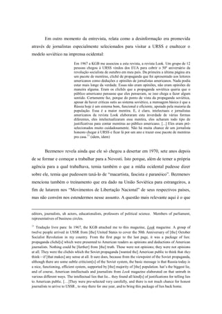 Em outro momento da entrevista, relata como a desinformação era promovida
através de jornalistas especialmente selecionados para visitar a URSS e enaltecer o
modelo soviético na imprensa ocidental:

                              Em 1967 a KGB me associou a esta revista, a revista Look. Um grupo de 12
                              pessoas chegou à URSS vindos dos EUA para cobrir o 50º aniversário da
                              revolução socialista de outubro em meu país. Da primeira a última página era
                              um pacote de mentiras, clichê de propaganda que foi apresentado aos leitores
                              americanos como deduções e opiniões de jornalistas americanos. Nada podia
                              estar mais longe da verdade. Essas não eram opiniões, não eram opiniões de
                              maneira alguma. Eram os clichês que a propaganda soviética queria que o
                              público americano pensasse que eles pensavam, se isso chega a fazer algum
                              sentido. Certamente faz, porque do ponto de vista da propaganda soviética,
                              apesar de haver criticas sutis ao sistema soviético, a mensagem básica é que a
                              Rússia hoje é um sistema bom, funcional e eficiente, apoiado pela maioria da
                              população. Essa é a maior mentira. E, é claro, intelectuais e jornalistas
                              americanos da revista Look elaboraram esta inverdade de várias formas
                              diferentes, eles intelectualizaram essa mentira, eles acharam todo tipo de
                              justificativas para contar mentiras ao público americano. [...] Eles eram pré-
                              selecionados muito cuidadosamente. Não há muita chance de um jornalista
                              honesto chegar à URSS e ficar lá por um ano e trazer esse pacote de mentiras
                              pra casa.11 (idem, idem)


         Bezmenov revela ainda que ele só chegou a desertar em 1970, sete anos depois
de se formar e começar a trabalhar para a Novosti. Isto porque, além de temer a própria
agência para a qual trabalhava, temia também o que a mídia ocidental pudesse dizer
sobre ele, temia que pudessem taxá-lo de ―macartista, fascista e paranóico‖. Bezmenov
menciona também o treinamento que era dado na União Soviética para estrangeiros, a
fim de lutarem nos ―Movimentos de Libertação Nacional‖ de seus respectivos países,
mas não convém nos estendermos nesse assunto. A questão mais relevante aqui é o que


editors, journalists, uh actors, educationalists, professors of political science. Members of parliament,
representatives of business circles.
11
   Tradução livre para: In 1967, the KGB attached me to this magazine, Look magazine. A group of
twelve people arrived in USSR from [the] United States to cover the 50th Anniversary of [the] October
Socialist Revolution in my country. From the first page to the last page, it was a package of lies:
propaganda cliché[s] which were presented to American readers as opinions and deductions of American
journalists. Nothing could be [further] from [the] truth. These were not opinions; they were not opinions
at all. They were the clichés which the Soviet propaganda [wanted the] American public to think that they
think—if [that makes] any sense at all. It sure does, because from the viewpoint of the Soviet propaganda,
although there are some subtle criticism[s] of the Soviet system, the basic message is that Russia today is
a nice, functioning, efficient system, supported by [the] majority of [the] population. hat‘s the biggest lie,
and of course, American intellectuals and journalists from Look magazine elaborated on that untruth in
various different ways. The intellectual lies that lie... they found all kind[s] of justifications for telling lies
to American public. […]They were pre-selected very carefully, and there is not much chance for honest
journalists to arrive to USSR , to stay there for one year, and to bring this package of lies back home.
 