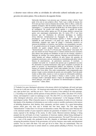 o desertor russo relevou sobre as atividades de subversão cultural realizadas por seu
governo em outros países. Ele as descreve da seguinte forma:

                            Subversão ideológica é um processo que é legítimo, antigo e aberto. Você
                            pode vê-la com os seus próprios olhos. Tudo o que a mídia de massas dos
                            EUA tem que fazer é tirar as bananas dos ouvidos, abrir os olhos, e então eles
                            poderão enxergá-la. Não há nenhum mistério. Isso não tem nada a ver com
                            espionagem. [...] a ênfase principal da KGB não é de forma alguma na área
                            de inteligência. De acordo com minha opinião e a opinião de muitos
                            desertores do meu calibre, apenas uns 15% do tempo, dinheiro e pessoal são
                            gastos com espionagem propriamente dita. Os outros 85% é um lento
                            processo que nós chamamos de subversão ideológica ou medidas
                            ativas, ―aktivnye meropriyatiya‖, na linguagem da KGB, ou ―guerra
                            psicológica‖. O que isto basicamente significa é: mudar a percepção da
                            realidade de cada americano a tal ponto que, apesar da abundância de
                            informação, ninguém seja capaz de chegar a conclusões razoáveis no
                            interesse de defender a si mesmos, suas famílias, sua comunidade e seu país.
                            É um grande processo de lavagem cerebral que anda bastante devagar e é
                            dividido em quatro estágios básicos. Sendo que o primeiro é a
                            ―desmoralização‖. Leva de 15 a 20 anos para ―desmoralizar‖ uma nação. Por
                            que este número de anos? Porque este é o número mínimo de anos necessário
                            para educar uma geração de estudantes no país do seu inimigo, expostos à
                            ideologia do inimigo. Em outras palavras, ideologia marxista-leninista vai
                            sendo injetada nas cabeças moldáveis de pelo menos três gerações de
                            estudantes americanos, sem ser contestada ou contrabalanceada pelos valores
                            básicos do americanismo... do patriotismo americano. O resultado... o
                            resultado você pode ver: A maioria das pessoas que se graduaram nos anos
                            60, desistentes ou pseudo-intelectuais estão agora ocupando as posições de
                            poder no governo, no funcionalismo público, nas empresas, na mídia de
                            massas, no sistema educacional. Vocês estão atolados com eles. Vocês não
                            podem ficar livres deles. Eles estão contaminados; estão programados para
                            pensar e reagir a certos estímulos de acordo com certo padrão. Você não pode
                            mudar as idéias deles, mesmo se você os expuser às informações autênticas,
                            mesmo que você prove que branco é branco e preto é preto, você não
                            consegue mudar a percepção básica e lógica de comportamento deles. Em
                            outras palavras, essa gente... O processo de desmoralização é completo e
                            irreversível.12 (idem, idem)


12 Tradução livre para: Ideological subversion is the process which is [a] legitimate, old word, and open.
You can see it with your own eyes. All American mass media has to do is to "unplug bananas" from their
ears, open up their eyes, and they can see it. There is no mystery. It has nothing to do with espionage.
[...] According to my opinion, and the opinions of many defectors of my caliber, only about 15% of time,
money, and manpower is spent on espionage as such. The other 85% is a slow process which we call
either ideological subversion, active measures, ―aktivnye meropriyatiya‖, in the language of KGB, or
psychological warfare. What it basically means is: to change the perception of reality of every American
that despite of the abundance of information no one is able to come to sensible conclusions in the interest
of defending themselves, their families, their community, and their country. It's a great brainwashing
process which goes very slow and is divided into four basic stages. The first stage being
"demoralization". It takes from 15 to 20 years to demoralize a nation. Why that many years? Because this
is the minimum number of years required to educate one generation of students in the country of your
enemy exposed to the ideology of the enemy. In other words, Marxism-Leninism ideology is being
pumped into the soft heads of at least 3 generation of American students without being challenged or
counterbalanced by the basic values of Americanism; American patriotism. The result? The result you can
see -- most of the people who graduated in the 60's, dropouts or half-baked intellectuals, are now
occupying the positions of power in the government, civil service, business, mass media, and educational
systems. You are stuck with them. You can't get rid of to them. They are contaminated. They are
programmed to think and react to certain stimuli in a certain pattern [alluding to Pavlov]. You can not
 