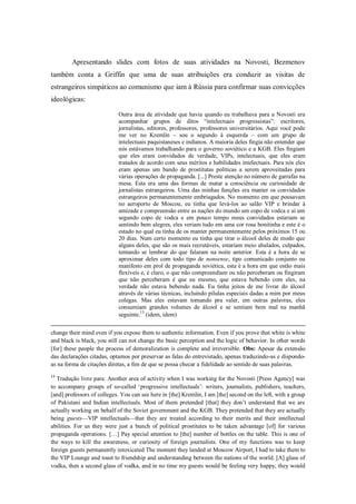 Apresentando slides com fotos de suas atividades na Novosti, Bezmenov
também conta a Griffin que uma de suas atribuições era conduzir as visitas de
estrangeiros simpáticos ao comunismo que iam à Rússia para confirmar suas convicções
ideológicas:

                            Outra área de atividade que havia quando eu trabalhava para a Novosti era
                            acompanhar grupos de ditos ―intelectuais progressistas‖: escritores,
                            jornalistas, editores, professores, professores universitários. Aqui você pode
                            me ver no Kremlin – sou o segundo à esquerda – com um grupo de
                            intelectuais paquistaneses e indianos. A maioria deles fingia não entender que
                            nós estávamos trabalhando para o governo soviético e a KGB. Eles fingiam
                            que eles eram convidados de verdade, VIPs, intelectuais, que eles eram
                            tratados de acordo com seus méritos e habilidades intelectuais. Para nós eles
                            eram apenas um bando de prostitutas políticas a serem aproveitadas para
                            várias operações de propaganda. [...] Preste atenção no número de garrafas na
                            mesa. Esta era uma das formas de matar a consciência ou curiosidade de
                            jornalistas estrangeiros. Uma das minhas funções era manter os convidados
                            estrangeiros permanentemente embriagados. No momento em que pousavam
                            no aeroporto de Moscou, eu tinha que levá-los ao salão VIP e brindar à
                            amizade e compreensão entre as nações do mundo um copo de vodca e aí um
                            segundo copo de vodca e em pouco tempo meus convidados estariam se
                            sentindo bem alegres, eles veriam tudo em uma cor rosa bonitinha e este é o
                            estado no qual eu tinha de os manter permanentemente pelos próximos 15 ou
                            20 dias. Num certo momento eu tinha que tirar o álcool deles de modo que
                            alguns deles, que são os mais recrutáveis, estariam meio abalados, culpados,
                            tentando se lembrar do que falaram na noite anterior. Esta é a hora de se
                            aproximar deles com todo tipo de nonsense, tipo comunicado conjunto ou
                            manifesto em prol de propaganda soviética, esta é a hora em que estão mais
                            flexíveis e, é claro, o que não compreendiam ou não perceberam ou fingiram
                            que não perceberam é que eu mesmo, que estava bebendo com eles, na
                            verdade não estava bebendo nada. Eu tinha jeitos de me livrar do álcool
                            através de várias técnicas, incluindo pílulas especiais dadas a mim por meus
                            colegas. Mas eles estavam tomando pra valer, em outras palavras, eles
                            consumiam grandes volumes de álcool e se sentiam bem mal na manhã
                            seguinte.13 (idem, idem)


change their mind even if you expose them to authentic information. Even if you prove that white is white
and black is black, you still can not change the basic perception and the logic of behavior. In other words
[for] these people the process of demoralization is complete and irreversible. Obs: Apesar da extensão
das declarações citadas, optamos por preservar as falas do entrevistado, apenas traduzindo-as e dispondo-
as na forma de citações diretas, a fim de que se possa checar a fidelidade ao sentido de suas palavras.
13
  Tradução livre para: Another area of activity when I was working for the Novosti [Press Agency] was
to accompany groups of so-called ‗progressive intellectuals‘: writers, journalists, publishers, teachers,
[and] professors of colleges. You can see here in [the] Kremlin, I am [the] second on the left, with a group
of Pakistani and Indian intellectuals. Most of them pretended [that] they don‘t understand that we are
actually working on behalf of the Soviet government and the KGB. They pretended that they are actually
being guests—VIP intellectuals—that they are treated according to their merits and their intellectual
abilities. For us they were just a bunch of political prostitutes to be taken advantage [of] for various
propaganda operations. […] Pay special attention to [the] number of bottles on the table. This is one of
the ways to kill the awareness, or curiosity of foreign journalists. One of my functions was to keep
foreign guests permanently intoxicated The moment they landed at Moscow Airport, I had to take them to
the VIP Lounge and toast to friendship and understanding between the nations of the world. [A] glass of
vodka, then a second glass of vodka, and in no time my guests would be feeling very happy, they would
 