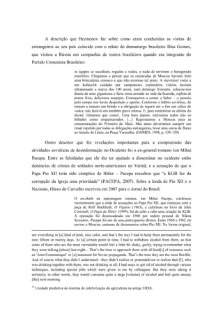 A descrição que Bezmenov faz sobre como eram conduzidas as visitas de
estrangeiros ao seu país coincide com o relato do dramaturgo brasileiro Dias Gomes,
que visitou a Rússia em companhia de outros brasileiros quando era integrante do
Partido Comunista Brasileiro:

                              os ágapes se sucediam, regados a vodca, e nada de servirem o famigerado
                              mamífero. Chegamos a pensar que os camaradas de Moscou haviam feito
                              uma brincadeira conosco e que não existisse tal prato. A inevitável visita a
                              um kolkoz14 cuidado por camponeses centenários (vários haviam
                              ultrapassado a marca dos 100 anos), num domingo friorento, colocou-nos
                              diante de uma gigantesca e farta mesa armada na sede da fazenda, repleta de
                              pratos frios, deliciosos acepipes. Começamos a comer e beber – o passeio
                              pelo campo nos havia despertado o apetite. Conforme o hábito soviético, de
                              minuto a minuto um brinde e a obrigação de ingerir até o fim um cálice de
                              vodca; não fazê-lo era também grave ofensa. E, para neutralizar os efeitos do
                              álcool, tínhamos que comer. Uma hora depois, estávamos todos não só
                              bêbados como empanturrados. [...] Regressamos a Moscou para as
                              comemorações do Primeiro de Maio. Mas antes deveríamos cumprir um
                              ritual repetido por todas as delegações estrangeiras, levar uma coroa de flores
                              ao túmulo de Lênin, na Praça Vermelha. (GOMES, 1998, p. 138-139)

           Outro desertor que fez revelações importantes para a compreensão das
atividades soviéticas de desinformação no Ocidente foi o ex-general romeno Ion Mihai
Pacepa. Entre as falsidades que ele diz ter ajudado a disseminar no ocidente estão
denúncias de crimes de soldados norte-americanos no Vietnã, e a acusação de que o
Papa Pio XII teria sido cúmplice de Hitler – Pacepa ressaltou que ―a KGB fez da
corrupção da Igreja uma prioridade‖ (PACEPA, 2007). Sobre a lenda de Pio XII e o
Nazismo, Olavo de Carvalho escreveu em 2007 para o Jornal do Brasil:

                              O ex-chefe da espionagem romena, Ion Mihai Pacepa, confessou
                              recentemente que a onda de acusações ao Papa Pio XII, que começou com a
                              peça de Rolf Hochhuth, O Vigário (1963), e culminou no livro de John
                              Cornwell, O Papa de Hitler (1999), foi de cabo a rabo uma criação da KGB.
                              A operação foi desencadeada em 1960 por ordem pessoal de Nikita
                              Kruschev. Pacepa foi um de seus participantes diretos. Entre 1960 e 1962 ele
                              enviou a Moscou centenas de documentos sobre Pio XII. Na forma original,

see everything in [a] kind of pink, nice color, and that‘s the way I had to keep them permanently for the
next fifteen or twenty days. At [a] certain point in time, I had to withdraw alcohol from them, so that
some of them who are the most recruitable would feel a little bit shaky, guilty, trying to remember what
they were talking [about] last night... That‘s the time to approach them with all kind[s] of nonsense such
as ‗Joint Communiqué‘ or [a] statement for Soviet propaganda. That‘s the time they are the most flexible.
And of course what they didn‘t understand—they didn‘t realize or pretended not to realize that [I], who
was drinking together with them, was not drinking at all; I had ways to get rid of alcohol through various
techniques, including special pills which were given to me by colleagues. But they were taking it
seriously; in other words, they would consume quite a large [volume] of alcohol and feel quite uneasy
[the] next morning.
14
     Unidade produtiva do sistema de coletivização da agricultura na antiga URSS.
 