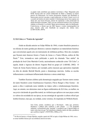 os papéis nada continham que pudesse incriminar o Papa. Maquiados pela
                           KGB, fizeram dele um virtual colaborador de Hitler e cúmplice ao menos
                           passivo do Holocausto. Foi nesses documentos forjados que Hochhuth se
                           baseou para escrever sua peça, a qual acabou por se tornar o maior succès de
                           scandale da história do teatro mundial. O dramaturgo talvez fosse apenas um
                           idiota útil, mas Erwin Piscator, diretor do espetáculo e aliás prefaciador da
                           edição brasileira (Grijalbo, 1965), era um comunista histórico com excelentes
                           relações no Kremlin e na KGB. Muito provavelmente sabia da falsificação.
                           Costa-Gavras, o diretor que em 2001 lançou a versão cinematográfica da
                           peça, decerto cabe com Hochhuth na categoria dos idiotas úteis.
                           (CARVALHO, 2007b)




3.3 Zé Celso e o “Teatro da Agressão”


        Ainda na década anterior ao Golpe Militar de 1964, o teatro brasileiro passaria a
ter oficinas de teatro geridas por diretores e autores simpáticos ao materialismo histórico
que converteriam aquela arte em instrumento de militância política. Dois dos exemplos
que ficaram mais famosos foram o Teatro de Arena e o Teatro Oficina, ambos de São
Paulo.15 Este, tornando-se mais politizado a partir da chamada ―fase adulta‖ da
produção de José Celso Martinês Corrêa, nacionalmente conhecido como ―Zé Celso‖, e
aquele, desde o ingresso do diretor Augusto Boal no grupo (cf. LABAKI, 2002). O
Teatro de Arena ficaria famoso, por exemplo, pelos musicais que apresentou inspirado
na obra do alemão Bertold Brecht, poeta e dramaturgo marxista. Ambas as escolas
influenciaram e continuam influenciando diretores e atores ainda hoje.

        Também ficariam célebres pela dramaturgia engajada que fizeram outros nomes
do teatro brasileiro como Gianfrancesco Guarnieri, Flávio Rangel e Dias Gomes – de
quem a obra é explorada neste trabalho no tópico sobre a teledramaturgia brasileira.
Aqui, no entanto, nos deteremos mais na figura emblemática de Zé Celso, ou melhor, na
sua práxis declarada de guerrilha teatral, na violência que aplicava em suas peças contra
os valores da sociedade de sua época, na sua estratégia de agressão à cultura oficial que
lembra Gramsci, mas que, na verdade, como veremos, foi inspirada em Wilhelm Reich.


                           José Celso, porém, acreditava que a Revolução... tinha que, primeiro,
                           deseducar o público pela violência e pelo choque. [...] Ele propunha
                           substituir o proselitismo pela "porrada" e acreditava que a agressividade no
                           teatro valia mais do que "mil manifestos redigidos dentro de toda a prudência
                           que a política exigiria". (VENTURA, 2008a, p. 91)

15
  No Rio de Janeiro, o Grupo Opinião, surgido a partir da UNE só após o Golpe Militar de 1964, viria a
se tornar também famoso por sua militância através do teatro.
 