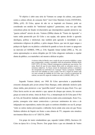 "O objetivo é abrir uma série de Vietnans no campo da cultura, uma guerra
contra a cultura oficial, de consumo fácil." José Celso Martinês Corrêa (VENTURA,
2008a, p.85). Zé Celso, apesar de não ter se inspirado em Gramsci, pode ser
considerado um modelo do ―intelectual orgânico‖ gramsciano, uma vez que tinha
consciência plena da função revolucionária que desempenhava quando promovia sua
―guerra cultural‖ através da arte. Ventura (2008a) chama de ―Teatro da Agressão‖ o
teatro então promovido por Zé Celso e sua equipe, não apenas devido à agressão
ideológica, política e intelectual, mas também pela agressão à moralidade e aos
sentimentos religiosos do público, e pelos ataques físicos, que iam de jogar sangue e
pedaços de fígado cru na platéia a esbofeteá-la quando as luzes do teatro se apagavam
no intervalo (cf. GOMES, 1998, p. 214). Segundo Aimar Labaki (2002, p. 70), em
outras apresentações os atores dirigidos por Zé Celso chegavam realmente a copular
diante do público, a se masturbar e até mesmo a defecar no palco.

                       A técnica vinha de Brecht, mas a noção de que era preciso trabalhar o corpo
                       para compreender e mudar a sociedade vinha do psicanalista Wilhelm Reich
                       (1897-1957). Zé Celso e Maciel comungavam a paixão por suas teorias. Em
                       suma, Reich diz que há uma relação direta entre as estruturas sociais e as
                       estruturas subjetivas. As forças sociais de dominação política e econômica
                       são introjetadas nos indivíduos em ―couraças‖ físicas e psíquicas. Trabalhar
                       num nível sem trabalhar no outro é inútil. Essa foi a origem do caráter cada
                       vez mais sexuado do trablaho de Zé Celso, que o levaria ao paroxismo de
                       realizar, nos anos 80, orgias de verdade em cena. (LABAKI, 2002, p. 34)


       Segundo Ventura (idem), em 1968 Zé Celso aproveitaria a popularidade
crescente alcançada pelo jovem artista Chico Buarque, então admirado inclusive pela
classe média, para promover a sua ―guerrilha teatral‖ através da peça Roda Viva, que
Chico havia escrito no ano anterior e que, apesar do choque que causou, fez sucesso
graças ao nome do artista. Antes de Roda Viva, a interpretação de Zé Celso para O Rei
da Vela, de Oswald de Andrade, também já havia criado certa consternação. Roda Viva,
porém, conseguiu criar maior controvérsia e provocar sentimentos de raiva e de
indignação nos espectadores, muitos dos quais se sentiram ofendidos em sua fé, porque
―entre as outras muitas provocações e deboches havia ainda uma cena em que Nossa
Senhora rebolava de biquíni em frente a uma câmera de TV, enquanto esta simulava
movimentos fálicos de ir e vir‖ (SILVA, 2004)

       Um grupo de teatro estadunidense que, segundo Labaki (2002), fascinava Zé
Celso na época foi o Living Theatre. Este grupo fazia o que era chamado de ―teatro
 