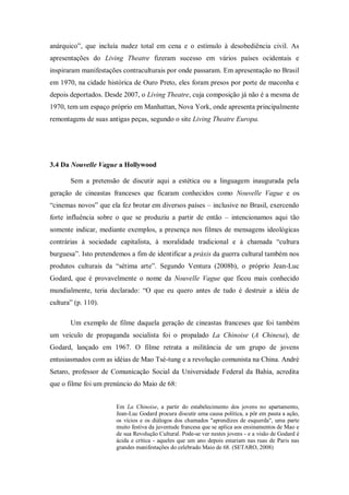 anárquico‖, que incluía nudez total em cena e o estímulo à desobediência civil. As
apresentações do Living Theatre fizeram sucesso em vários países ocidentais e
inspiraram manifestações contraculturais por onde passaram. Em apresentação no Brasil
em 1970, na cidade histórica de Ouro Preto, eles foram presos por porte de maconha e
depois deportados. Desde 2007, o Living Theatre, cuja composição já não é a mesma de
1970, tem um espaço próprio em Manhattan, Nova York, onde apresenta principalmente
remontagens de suas antigas peças, segundo o site Living Theatre Europa.




3.4 Da Nouvelle Vague a Hollywood

       Sem a pretensão de discutir aqui a estética ou a linguagem inaugurada pela
geração de cineastas franceses que ficaram conhecidos como Nouvelle Vague e os
―cinemas novos‖ que ela fez brotar em diversos países – inclusive no Brasil, exercendo
forte influência sobre o que se produziu a partir de então – intencionamos aqui tão
somente indicar, mediante exemplos, a presença nos filmes de mensagens ideológicas
contrárias à sociedade capitalista, à moralidade tradicional e à chamada ―cultura
burguesa‖. Isto pretendemos a fim de identificar a práxis da guerra cultural também nos
produtos culturais da ―sétima arte‖. Segundo Ventura (2008b), o próprio Jean-Luc
Godard, que é provavelmente o nome da Nouvelle Vague que ficou mais conhecido
mundialmente, teria declarado: ―O que eu quero antes de tudo é destruir a idéia de
cultura‖ (p. 110).

       Um exemplo de filme daquela geração de cineastas franceses que foi também
um veículo de propaganda socialista foi o propalado La Chinoise (A Chinesa), de
Godard, lançado em 1967. O filme retrata a militância de um grupo de jovens
entusiasmados com as idéias de Mao Tsé-tung e a revolução comunista na China. André
Setaro, professor de Comunicação Social da Universidade Federal da Bahia, acredita
que o filme foi um prenúncio do Maio de 68:


                       Em La Chinoise, a partir do estabelecimento dos jovens no apartamento,
                       Jean-Luc Godard procura discutir uma causa política, a pôr em pauta a ação,
                       os vícios e os diálogos dos chamados "aprendizes de esquerda", uma parte
                       muito festiva da juventude francesa que se aplica aos ensinamentos de Mao e
                       de sua Revolução Cultural. Pode-se ver nestes jovens - e a visão de Godard é
                       ácida e crítica - aqueles que um ano depois estariam nas ruas de Paris nas
                       grandes manifestações do celebrado Maio de 68. (SETARO, 2008)
 