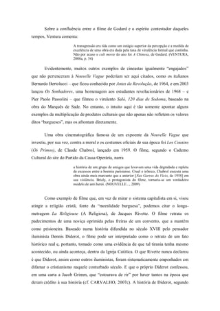 Sobre a confluência entre o filme de Godard e o espírito contestador daqueles
tempos, Ventura comenta:

                       A transgressão era tida como um estágio superior da percepção e a medida de
                       excelência de uma obra era dada pela taxa de virulência formal que continha.
                       Não por acaso o cult movie do ano foi A Chinesa, de Godard. (VENTURA,
                       2008a, p. 54)

       Evidentemente, muitos outros exemplos de cineastas igualmente ―engajados‖
que não pertenceram à Nouvelle Vague poderiam ser aqui citados, como os italianos
Bernardo Bertolucci – que ficou conhecido por Antes da Revolução, de 1964, e em 2003
lançou Os Sonhadores, uma homenagem aos estudantes revolucionários de 1968 – e
Pier Paolo Passolini – que filmou o virulento Saló, 120 dias de Sodoma, baseado na
obra do Marquês de Sade. No entanto, o intuito aqui é tão somente apontar alguns
exemplos da multiplicação de produtos culturais que não apenas não refletem os valores
ditos ―burgueses‖, mas os afrontam diretamente.

       Uma obra cinematográfica famosa de um expoente da Nouvelle Vague que
investiu, por sua vez, contra a moral e os costumes oficiais de sua época foi Les Cousins
(Os Primos), de Claude Chabrol, lançado em 1959. O filme, segundo o Caderno
Cultural do site do Partido da Causa Operária, narra

                       a história de um grupo de amigos que levavam uma vida degradada e repleta
                       de excessos entre a boemia parisiense. Cruel e irônico, Chabrol executa uma
                       obra ainda mais marcante que a anterior [Nas Garras do Vício, de 1958] em
                       sua violência. Brialy, o protagonista do filme, tornaria-se um verdadeiro
                       modelo de anti herói. (NOUVELLE..., 2009)


       Como exemplo de filme que, em vez de mirar o sistema capitalista em si, visou
atingir a religião cristã, fonte da ―moralidade burguesa‖, podemos citar o longa-
metragem La Religieuse (A Religiosa), de Jacques Rivette. O filme retrata os
padecimentos de uma noviça oprimida pelas freiras de um convento, que a mantêm
como prisioneira. Baseado numa história difundida no século XVIII pelo pensador
iluminista Dennis Diderot, o filme pode ser interpretado como o retrato de um fato
histórico real e, portanto, tomado como uma evidência de que tal tirania tenha mesmo
acontecido, ou ainda aconteça, dentro da Igreja Católica. O que Rivette nunca declarou
é que Diderot, assim como outros iluministas, foram sistematicamente empenhados em
difamar o cristianismo naquele conturbado século. E que o próprio Diderot confessou,
em uma carta a Jacob Grimm, que ―estourava de rir‖ por haver tantos na época que
deram crédito à sua história (cf. CARVALHO, 2007c). A história de Diderot, segundo
 
