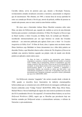 Carvalho (idem), serviu de pretexto para que, durante a Revolução Francesa,
revolucionários armados invadissem conventos e mosteiros, assassinando os religiosos
que ali encontrassem. Não obstante, em 1969, a mesma farsa da noviça oprimida foi
outra vez contada por Rivette a fim de que, através da película, milhões de pessoas no
mundo todo possam, uma vez mais, tomá-la como história verídica.

       Há cinco anos o historiador italiano Marco Meschini comentou sobre outro
filme, um épico de Hollywood, que, segundo ele, também se serviu de uma distorção
histórica para acometer a instituição eclesiástica. O filme The Kingdom of Heaven (que
no Brasil recebeu o título Cruzada), de Ridley Scott, foi avaliado por Meschini –
reconhecido internacionalmente por seu rigor histórico no estudo das Cruzadas
medievais – em entrevista publicada pela agência Zenit com o título ―As Cruzadas
imaginárias de Ridley Scott‖. O filme de Scott, claro, é apenas mais um dentre muitos
filmes históricos cuja fidelidade às fontes documentais (ou a falta dela) poderia ser
discutida. Porém, o que Meschini observa sobre o diretor de The Kingdom of Heaven ter
moldado uma narrativa histórica segundo sua própria visão de mundo sem dúvida
poderia ser aplicado a muito outros casos:

                       No filme de Scott, os templários são apresentados como fanáticos
                       estupradores e assassinos, a luta por Jerusalém não tem sentido e só acarreta
                       morte. Também, para os protagonistas, inclusive os hospitaleiros, que eram
                       monges cavaleiros, Deus não existe. Parece-me que há um desequilíbrio de
                       concepção. As únicas figuras positivas são as que se afastam de sua época: o
                       ferreiro-cavaleiro Balian, o rei leproso e tolerante, o magnânimo e
                       desencantado Saladino, que encarnam os valores que Scott gosta e que
                       artificialmente transplantou ao século XII. O desequilíbrio mais grave está
                       precisamente nisto: transportar ao passado o que pensa o diretor, pretendendo
                       que seja crível. (MESCHINI, 2005)


       Em Hollywood, cineastas ―engajados‖ não seriam exceção desde a década de
1940, quando se descobriu haver funcionários da indústria cinematográfica
hollywoodiana que se comunicavam com a KGB através de mensagens codificadas que
ficaram conhecidas como ―Código Venona‖ (KAUFFER, 2006). Hoje, Oliver Stone,
Michael Moore e Steven Soderbergh são alguns dos mais notáveis produtores de cinema
dos EUA considerados liberals (―de esquerda‖). O roteirista Brian Godawa, no seu livro
Hollywood Worldviews (2002), sugere que as filosofias que prevalecem hoje nas
histórias contadas por Hollywood seriam o existencialismo sartreano, o niilismo de
Nietzsche e o pós-modernismo.
 