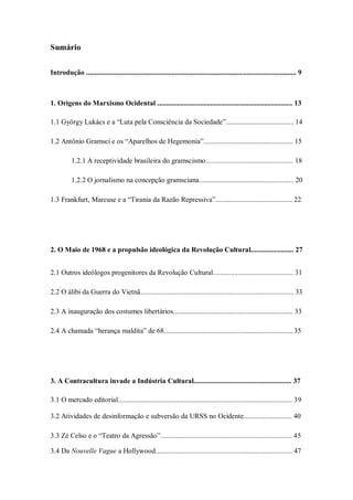 Sumário

Introdução ...................................................................................................................... 9



1. Origens do Marxismo Ocidental ............................................................................ 13

1.1 György Lukács e a ―Luta pela Consciência da Sociedade‖...................................... 14

1.2 Antônio Gramsci e os ―Aparelhos de Hegemonia‖.................................................. 15

          1.2.1 A receptividade brasileira do gramscismo................................................. 18

          1.2.2 O jornalismo na concepção gramsciana..................................................... 20

1.3 Frankfurt, Marcuse e a ―Tirania da Razão Repressiva‖........................................... 22




2. O Maio de 1968 e a propulsão ideológica da Revolução Cultural........................ 27


2.1 Outros ideólogos progenitores da Revolução Cultural............................................. 31

2.2 O álibi da Guerra do Vietnã...................................................................................... 33

2.3 A inauguração dos costumes libertários................................................................... 33

2.4 A chamada ―herança maldita‖ de 68........................................................................ 35




3. A Contracultura invade a Indústria Cultural....................................................... 37

3.1 O mercado editorial.................................................................................................. 39

3.2 Atividades de desinformação e subversão da URSS no Ocidente........................... 40

3.3 Zé Celso e o ―Teatro da Agressão‖.......................................................................... 45

3.4 Da Nouvelle Vague a Hollywood............................................................................. 47
 