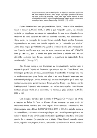 roído internamente por um formigueiro, as formigas saindo-lhe pelo nariz.
                       Ou ainda a fogosa Marcina (Sônia Braga) cujo corpo, queimando os lençóis
                       da cama, provocava incêndios. Outras eram mais sutis e geravam as mais
                       díspares interpretações, como Dona Redonda (Wilza Carla), que comia tanto,
                       engordava tanto, que um dia explodia. (GOMES, 1998, p. 286)


       Gomes também diz na obra que, para Bertold Brecht, ―cabia ao teatro a tarefa de
mudar o mundo‖ (GOMES, 1998, p. 286), e que, ―segundo Lukács, sua intenção
profunda era transformar as massas, os espectadores de suas peças. Quando eles se
retirassem do teatro deveriam ter sido não somente sacudidos, mas transformados‖
(idem, idem). Na concepção do próprio Gomes, contudo, Brecht confere demasiada
responsabilidade ao teatro, num mundo, segundo ele, já ―tiranizado pela técnica‖.
Gomes então propõe que ―o teatro deve ajustar-se ao mundo e estar apto a reproduzi-lo,
mas é preciso também que seja capaz de atuar concretamente sobre ele‖ (GOMES,
1998, p. 286-287), pois ―o teatro não pode transformar o mundo, mas por seu
intermédio podemos, sem dúvida, transmitir a consciência da necessidade dessa
transformação.‖ (idem, p. 287)

       Dias Gomes tornou-se um dramaturgo de reconhecimento nacional após o
sucesso da peça O Pagador de Promessas, que conta a saga de ―Zé do Burro‖, uma
personagem que faz uma promessa, em um terreiro de candomblé, de carregar uma cruz
por um longo percurso, como Cristo, para salvar o seu burro da morte, sendo, por isso,
atormentado pela Igreja Católica. Gomes nega em sua autobiografia que a trama seja
maniqueísta, mas conta que até mesmo o diretor Anselmo Duarte – que dirigiu a versão
de O Pagador de Promessas para o cinema – via a estória como uma luta ―entre heróis e
bandidos, em que o herói era o candomblé, e o bandido, a igreja católica.‖ (GOMES,
1998, p. 183)

       Com o sucesso da versão para o cinema de O Pagador de Promessas em 1962 e
a conquista da Palma de Ouro em Cannes, Gomes tornou-se um autor conhecido
internacionalmente, traduzido para várias línguas, o que o animou a ―viver voltado para
o teatro durante toda a década de 1960‖ (GOMES, 1998, p. 185). Seu trabalho tornou-se
tão conhecido no exterior que o dramaturgo chegou a ser chamado para dar palestras aos
alunos de Teatro de uma universidade estadunidense que tempos antes havia convidado
também Jorge Amado. Em parceria com o diretor Flávio Rangel, naquela mesma
década, segundo suas próprias palavras, ―encenaria A Revolução dos Beatos, um texto
 