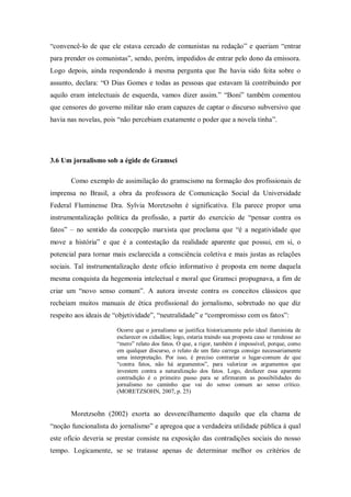 ―convencê-lo de que ele estava cercado de comunistas na redação‖ e queriam ―entrar
para prender os comunistas‖, sendo, porém, impedidos de entrar pelo dono da emissora.
Logo depois, ainda respondendo à mesma pergunta que lhe havia sido feita sobre o
assunto, declara: ―O Dias Gomes e todas as pessoas que estavam lá contribuindo por
aquilo eram intelectuais de esquerda, vamos dizer assim.‖ ―Boni‖ também comentou
que censores do governo militar não eram capazes de captar o discurso subversivo que
havia nas novelas, pois ―não percebiam exatamente o poder que a novela tinha‖.




3.6 Um jornalismo sob a égide de Gramsci

       Como exemplo de assimilação do gramscismo na formação dos profissionais de
imprensa no Brasil, a obra da professora de Comunicação Social da Universidade
Federal Fluminense Dra. Sylvia Moretzsohn é significativa. Ela parece propor uma
instrumentalização política da profissão, a partir do exercício de ―pensar contra os
fatos‖ – no sentido da concepção marxista que proclama que ―é a negatividade que
move a história‖ e que é a contestação da realidade aparente que possui, em si, o
potencial para tornar mais esclarecida a consciência coletiva e mais justas as relações
sociais. Tal instrumentalização deste ofício informativo é proposta em nome daquela
mesma conquista da hegemonia intelectual e moral que Gramsci propugnava, a fim de
criar um ―novo senso comum‖. A autora investe contra os conceitos clássicos que
recheiam muitos manuais de ética profissional do jornalismo, sobretudo no que diz
respeito aos ideais de ―objetividade‖, ―neutralidade‖ e ―compromisso com os fatos‖:

                       Ocorre que o jornalismo se justifica historicamente pelo ideal iluminista de
                       esclarecer os cidadãos; logo, estaria traindo sua proposta caso se rendesse ao
                       ―mero‖ relato dos fatos. O que, a rigor, também é impossível, porque, como
                       em qualquer discurso, o relato de um fato carrega consigo necessariamente
                       uma interpretação. Por isso, é preciso contrariar o lugar-comum de que
                       ―contra fatos, não há argumentos‖, para valorizar os argumentos que
                       investem contra a naturalização dos fatos. Logo, desfazer essa aparente
                       contradição é o primeiro passo para se afirmarem as possibilidades do
                       jornalismo no caminho que vai do senso comum ao senso crítico.
                       (MORETZSOHN, 2007, p. 25)


       Moretzsohn (2002) exorta ao desvencilhamento daquilo que ela chama de
―noção funcionalista do jornalismo‖ e apregoa que a verdadeira utilidade pública à qual
este ofício deveria se prestar consiste na exposição das contradições sociais do nosso
tempo. Logicamente, se se tratasse apenas de determinar melhor os critérios de
 