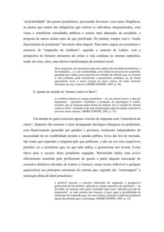 ―noticiabilidade‖ das pautas jornalísticas, procurando favorecer, com maior freqüência,
as pautas que tratam das indigências que sofrem os indivíduos marginalizados, com
vistas a sensibilizar autoridades públicas e setores mais abastados da sociedade, a
proposta da autora estaria mais do que justificada. No entanto, romper com a ―noção
funcionalista do jornalismo‖ iria muito além daquilo. Para tanto, sugere aos jornalistas o
exercício de ―suspensão do cotidiano‖, segundo o conceito de Lukács, com a
perspectiva de fornecer elementos de crítica à vida cotidiana no sistema capitalista,
tendo em vista, claro, uma ulterior transformação da estrutura social:

                        Duas categorias são necessárias para esta análise [da atividade jornalística]: a
                        de mediação [...] e a de cotidianidade, com ênfase no processo de suspensão,
                        apontado por Lukács como premissa do trabalho de reflexão que, ao retornar
                        à vida cotidiana, pode transformar o pensamento cotidiano, ou, de forma
                        equivalente, levar o senso comum ao senso crítico, tal como Gramsci
                        formulou em seus Cadernos (MORETZSOHN, 2007, p. 30)

       E, quanto ao sentido de ―pensar contra os fatos‖:

                        os conflitos internos ao campo jornalístico – ou, em outros termos, a luta por
                        hegemonia – permitem vislumbrar a produção de reportagens à contra-
                        corrente, que se insinuam pelas frestas do sistema: tal é o sentido de ―pensar
                        contra os fatos‖, dotando-os de uma interpretação capaz de ajudar a promover
                        um novo senso comum. (MORETZSOHN, 2007, p. 31)

       Um mundo no qual existissem apenas veículos de imprensa com ―consciência de
classe‖, dispostos tão somente a fazer propaganda ideológica (burguesa ou proletária),
com financiamento garantido por partidos e governos, totalmente independentes da
necessidade de ter credibilidade perante a opinião pública, livres das leis de mercado,
não tendo que responder a ninguém pelo que publicam, a não ser aos seus respectivos
partidos; eis o jornalismo que, ao que tudo indica, o gramscismo nos levaria. Como
chave para o sucesso deste jornalismo engajado, Moretzsohn indica uma práxis
efetivamente assumida pelo profissional de gazeta a partir daquela associação de
conceitos dialéticos advindos de Lukács e Gramsci, numa recusa inflexível a qualquer
aquiescência aos princípios estruturais do sistema que, segundo ela, ―constrangem‖ a
realização plena do ideal jornalístico:

                        é possível associar o conceito lukacsiano de suspensão à perspectiva
                        gramsciana de luta política, aplicada ao campo específico do jornalismo – ou
                        da mídia, de maneira mais geral, entendida aqui como ―aparelho privado de
                        hegemonia‖: se todo sistema tem fissuras, é justo supor a possibilidade de
                        momentos de suspensão que, nos seus limites, realizem o ideal do jornalismo
                        apesar da estrutura que o constrange. (MORETZSOHN, 2007, p. 32)
 