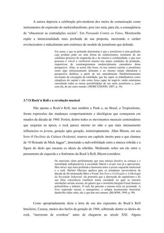 A autora deprecia a celebração pós-moderna dos meios de comunicação como
instrumentos de expressão do multiculturalismo; pois isto teria, para ela, a conseqüência
de ―obscurecer as contradições sociais‖. Em Pensando Contra os Fatos, Moretzsohn
expõe a intencionalidade mais profunda de sua proposta, mostrando o caráter
revolucionário e radicalmente anti-sistêmico do modelo de jornalismo que defende:

                       Em suma, o que se pretende demonstrar é que o jornalismo é uma profissão
                       cujo produto pode ser uma forma de conhecimento, resultante de um
                       cotidiano processo de suspensão da e de retorno à cotidianidade, e que esse
                       processo é viável e verificável mesmo nas atuais condições de produção,
                       impositivas de constrangimentos tendencialmente castradores dessa
                       perspectiva. Aliás, se assim não fosse, só nos restaria rejeitar o jornalismo
                       como algo intrinsecamente alienante e ao mesmo tempo abandonar a
                       perspectiva dialética a partir de um entendimento frankfurtianamente
                       enviesado da concepção da totalidade, que faz supor os trabalhadores como
                       cúmplices do capital e não como força capaz de negá-lo: então estaríamos
                       cancelando todas as outras possibilidades de um outro jornalismo e, junto
                       com ela, de um outro mundo. (MORETZSOHN, 2007, p. 34)




3.7 O Rock’n Roll e a revolução musical

       Não apenas o Rock‘n Roll, mas também o Punk e, no Brasil, o Tropicalismo,
foram expressões das mudanças comportamentais e ideológicas que começaram em
meados da década de 1960. Porém, dentre todos os movimentos musicais contestadores
que surgiram na época, o rock parece mesmo ter sido o que mais intensamente
influenciou os jovens, geração após geração, ininterruptamente. Allan Bloom, em seu
livro O Declínio da Cultura Ocidental, reserva um capítulo inteiro para o que chamou
de ―O Reinado de Mick Jagger‖, denotando a indivisibilidade entre a música rebelde e a
figura do ídolo que encarna os ideais da rebeldia. Meditando sobre um elo entre o
pensamento de esquerda e o fenômeno do Rock‘n Roll, Bloom considera:

                       Os marxistas vêem perfeitamente que essa música dissolve as crenças e a
                       moralidade indispensáveis à sociedade liberal e só por isso já a aprovariam.
                       Mas talvez seja mais profunda a harmonia entre a jovem esquerda intelectual
                       e o rock. Herbert Marcuse apelava para os estudantes universitários da
                       década de 60 misturando Marx e Freud. Em Eros e Civilização e A Ideologia
                       da Sociedade Industrial, ele prometia que a derrocada do capitalismo e de
                       sua falsa consciência resultaria numa sociedade na qual as maiores
                       satisfações seriam sexuais, do gênero que o moralista burguês Freud chamava
                       polimórficas e infantis. O rock faz percutir a mesma tecla na juventude. A
                       livre expressão sexual, o anarquismo, o solapar inconsciente irracional,
                       dando-lhe rédea solta, são o que têm em comum. (BLOOM, 1989, p. 99)


       Como apropriadamente dizia a letra de um dos expoentes do Rock‘n Roll
brasileiro, Cazuza, muitos dos heróis da geração de 1968, sobretudo dentre os ídolos do
rock, ―morreram de overdose‖ antes de chegarem ao século XXI. Alguns
 