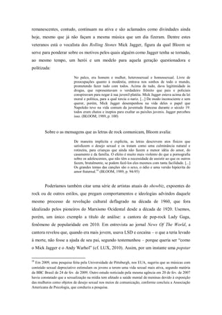 remanescentes, contudo, continuam na ativa e são aclamados como divindades ainda
hoje, mesmo que já não façam a mesma música que um dia fizeram. Dentre estes
veteranos está o vocalista dos Rolling Stones Mick Jagger, figura da qual Bloom se
serve para ponderar sobre os motivos pelos quais alguém como Jagger tenha se tornado,
ao mesmo tempo, um herói e um modelo para aquela geração questionadora e
politizada:

                          No palco, era homem e mulher, heterossexual e homossexual. Livre de
                          preocupações quanto à modéstia, entrava nos sonhos de todo o mundo,
                          prometendo fazer tudo com todos. Acima de tudo, dava legitimidade às
                          drogas, que representavam o verdadeiro frêmito que pais e policiais
                          conspiravam para negar à sua juvenil platéia. Mick Jagger estava acima da lei
                          moral e política, para a qual torcia o nariz. [...] De modo inconsciente e sem
                          querer, porém, Mick Jagger desempenhou na vida deles o papel que
                          Napoleão teve na vida comum da juventude francesa durante o século 19:
                          todos eram chatos e ineptos para exaltar as paixões juvenis. Jagger percebeu
                          isso. (BLOOM, 1989, p. 100)



        Sobre o as mensagens que as letras de rock comunicam, Bloom avalia:

                          De maneira implícita e explícita, as letras descrevem atos físicos que
                          satisfazem o desejo sexual e os tratam como uma culminância natural e
                          rotineira, para crianças que ainda não fazem a menor idéia do amor, do
                          casamento e da família. O efeito é muito mais violento do que a pornografia
                          sobre os adolescentes, que não têm a necessidade de assistir ao que os outros
                          fazem, brutalmente, se podem fazê-los eles mesmos com tanta facilidade. [...]
                          Os grandes temas das canções são o sexo, o ódio e uma versão hipócrita do
                          amor fraternal.16 (BLOOM, 1989, p. 94-95)


        Poderíamos também citar uma série de artistas atuais do showbiz, expoentes do
rock ou de outros estilos, que pregam comportamentos e ideologias advindos daquele
mesmo processo de revolução cultural deflagrado na década de 1960, que fora
idealizado pelos pioneiros do Marxismo Ocidental desde a década de 1920. Usemos,
porém, um único exemplo a título de análise: a cantora de pop-rock Lady Gaga,
fenômeno de popularidade em 2010. Em entrevista ao jornal News Of The World, a
cantora revelou que, quando era mais jovem, usava LSD e cocaína – o que a teria levado
à morte, não fosse a ajuda de seu pai, segundo testemunhou – porque queria ser ―como
o Mick Jagger e o Andy Warhol‖ (cf. LUX, 2010). Assim, por um instante uma popstar

16
  Em 2009, uma pesquisa feita pela Universidade de Pittsburgh, nos EUA, sugeriu que as músicas com
conteúdo sexual depreciativo estimulam os jovens a terem uma vida sexual mais ativa, segundo matéria
da BBC Brasil de 24 de fev. de 2009. Outro estudo noticiado pela mesma agência em 20 de fev. de 2007
havia constatado que a sexualização na mídia tem afetado a saúde mental de meninas devido à exposição
das mulheres como objetos de desejo sexual nos meios de comunicação, conforme concluiu a Associação
Americana de Psicologia, que conduziu a pesquisa.
 