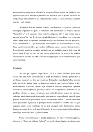 contemporânea converteu-se, ela própria, em uma vítima-exemplo da influência que
popstars usuários de narcóticos podem ter na percepção que os jovens têm sobre as
drogas. Gaga também admitiu que ainda consome cocaína às vezes, apesar de assegurar
que não é mais viciada.

       Os clipes de dois dos sucessos de Gaga, Bad Romance e Alejandro, expressam
mensagens explícitas de apoio ao feminismo anti-matrimonial, às relações sexuais
―homoafetivas‖ e de desprezo pelos símbolos religiosos, isto é, pelo rosário que a
cantora ―engole‖ no clipe de Alejandro e pelo hábito de freira que Gaga veste no mesmo
vídeo, pouco antes de aparecer simulando relações sexuais com diversos homens e,
estes, também entre si. O que muitas vezes estava apenas nas letras das músicas de rock,
Gaga transformou em vídeos que recebem milhões de acessos todos os dias na internet.
E ponderando quanto ao conteúdo ideológico do seu trabalho, pode-se inferir que há
fortes sinais de que se trata de uma versão pós-moderna da herança dos valores
contraculturais de Maio de 1968 e de todas as implicações sócio-comportamentais que
daí sobrevieram.



Conclusão

       Uma vez que, segundo Edgar Morin (1997), a cultura difundida pelos mass
media ―cria uma nova universalidade, a partir de elementos culturais particulares à
civilização moderna‖ (p. 45) e que o conteúdo desta cultura massificada ―não é imposta
pelas instituições sociais, [pois] ela depende da indústria e do comércio‖ (idem, p. 46),
nada obsta que a Indústria Cultural seja difusora de discursos antagônicos à própria
democracia liberal capitalista que lhe possibilita tal independência, bastando que os
produtos culturais nos quais este discurso está embutido tenham sucesso no mercado.
Ademais, a própria economia de mercado, no seu caráter essencialmente mutável, torna
possível a substituição gradativa de valores e convenções sociais. O sistema capitalista
em si possibilita a fugacidade de princípios morais e normas de conduta, uma vez que
enquanto arranjo sócio-econômico ele não está alicerçado sobre fundamentos morais
intrínsecos, apesar de ter se desenvolvido dentro de um contexto cultural plasmado por
um código moral específico, o judaico-cristão.

       Assim, consideramos que os grandes empresários dos meios de comunicação ou,
digamos, os ―donos da Indústria Cultural‖, em geral, não privilegiam ideologias, nem
 