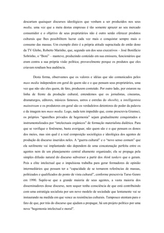 descartam quaisquer discursos ideológicos que venham a ser produzidos nos seus
media, uma vez que a meta destas empresas é tão somente aprazer ao seu mercado
consumidor e o objetivo de seus proprietários não é outro senão oferecer produtos
culturais que lhes possibilitem lucrar cada vez mais e conquistar sempre mais o
consumo das massas. Um exemplo disto é a própria atitude supracitada do então dono
da TV Globo, Roberto Marinho, que, segundo um dos seus executivos – José Bonifácio
Sobrinho, o ―Boni‖ – manteve, produzindo conteúdo em sua emissora, funcionários que
eram contra a sua própria visão política; provavelmente porque os produtos que eles
criavam rendiam boa audiência.

       Desta forma, observamos que os valores e idéias que são comunicados pelos
mass media independem em geral de quem são e o que pensam seus proprietários, uma
vez que não são eles quem, de fato, produzem conteúdo. Por outro lado, por estarem na
linha de frente da produção cultural, entendemos que os jornalistas, cineastas,
dramaturgos, editores, músicos famosos, astros e estrelas do showbiz, a intelligentsia
mainstream e os produtores em geral são os verdadeiros detentores do poder da palavra
e da imagem nos mass media. Logo, nada tem impedido que, como prescrevia Gramsci,
os próprios ―aparelhos privados de hegemonia‖ sejam gradualmente conquistados e
instrumentalizados por ―intelectuais orgânicos‖ de formação materialista dialética. Para
que se verifique o fenômeno, basta averiguar, não quem são e o que pensam os donos
dos meios, mas sim qual é a real composição sociológica e ideológica dos agentes de
produção de discurso inseridos neles. A ―guerra cultural‖ e o ―novo senso comum‖ que
ela sutilmente vai implantando não dependem de uma concatenação perfeita entre os
agentes nem de um planejamento central altamente organizado; ela se propaga pela
simples difusão natural do discurso subversor a partir dos think tankers que o geram.
Pois a elite intelectual que o impulsiona trabalha para gerar formadores de opinião
intermediários que possam ter a ―capacidade de se tornarem referências de massas,
politizados e qualificados do ponto de vista cultural‖, conforme prescrevia Tarso Genro
em 1990. Supõe-se que a grande maioria de seus agentes, a vasta maioria dos
disseminadores desse discurso, nem sequer tenha consciência de que está contribuindo
com uma estratégia socialista por um novo modelo de sociedade que lentamente vai se
instaurando na medida em que vence as resistências culturais. Tampouco atentam para o
fato de que, por trás do discurso que ajudam a propagar, há um projeto político por uma
nova ―hegemonia intelectual e moral‖.
 