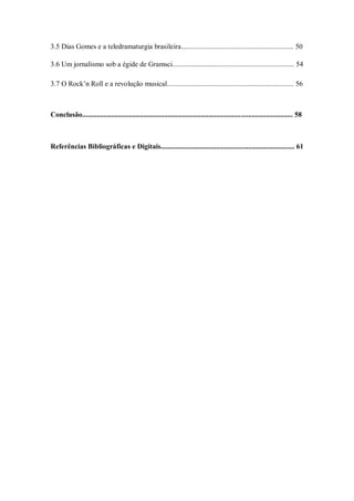 3.5 Dias Gomes e a teledramaturgia brasileira............................................................... 50

3.6 Um jornalismo sob a égide de Gramsci.................................................................... 54

3.7 O Rock‘n Roll e a revolução musical....................................................................... 56



Conclusão...................................................................................................................... 58



Referências Bibliográficas e Digitais........................................................................... 61
 