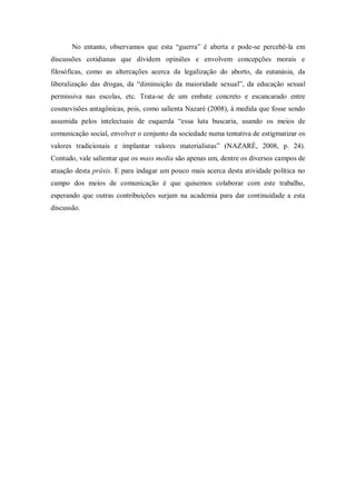 No entanto, observamos que esta ―guerra‖ é aberta e pode-se percebê-la em
discussões cotidianas que dividem opiniões e envolvem concepções morais e
filosóficas, como as altercações acerca da legalização do aborto, da eutanásia, da
liberalização das drogas, da ―diminuição da maioridade sexual‖, da educação sexual
permissiva nas escolas, etc. Trata-se de um embate concreto e escancarado entre
cosmovisões antagônicas, pois, como salienta Nazaré (2008), à medida que fosse sendo
assumida pelos intelectuais de esquerda ―essa luta buscaria, usando os meios de
comunicação social, envolver o conjunto da sociedade numa tentativa de estigmatizar os
valores tradicionais e implantar valores materialistas‖ (NAZARÉ, 2008, p. 24).
Contudo, vale salientar que os mass media são apenas um, dentre os diversos campos de
atuação desta práxis. E para indagar um pouco mais acerca desta atividade política no
campo dos meios de comunicação é que quisemos colaborar com este trabalho,
esperando que outras contribuições surjam na academia para dar continuidade a esta
discussão.
 