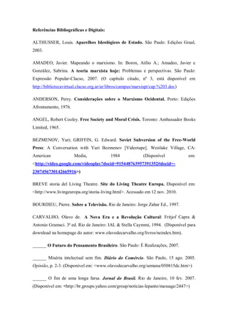 Referências Bibliográficas e Digitais:

ALTHUSSER, Louis. Aparelhos Ideológicos de Estado. São Paulo: Edições Graal,
2003.

AMADEO, Javier. Mapeando o marxismo. In: Boron, Atílio A.; Amadeo, Javier e
González, Sabrina. A teoria marxista hoje: Problemas e perspectivas. São Paulo:
Expressão Popular-Clacso, 2007. (O capítulo citado, nº 3, está disponível em
http://bibliotecavirtual.clacso.org.ar/ar/libros/campus/marxispt/cap.%203.doc)

ANDERSON, Perry. Considerações sobre o Marxismo Ocidental. Porto: Edições
Afrontamento, 1976.

ANGEL, Robert Cooley. Free Society and Moral Crisis. Toronto: Ambassador Books
Limited, 1965.

BEZMENOV, Yuri; GRIFFIN, G. Edward. Soviet Subversion of the Free-World
Press: A Conversation with Yuri Bezmenov [Videotape]. Westlake Village, CA:
American              Media,              1984              (Disponível          em:
<http://video.google.com/videoplay?docid=915448763957391352#docid=-
2307456730142665916>)

BREVE storia del Living Theatre. Site do Living Theatre Europa. Disponível em:
<http://www.livingeuropa.org/storia-living.html>. Acessado em 12 nov. 2010.

BOURDIEU, Pierre. Sobre a Televisão. Rio de Janeiro: Jorge Zahar Ed., 1997.

CARVALHO, Olavo de. A Nova Era e a Revolução Cultural: Fritjof Capra &
Antonio Gramsci. 3ª ed. Rio de Janeiro: IAL & Stella Caymmi, 1994. (Disponível para
download na homepage do autor: www.olavodecarvalho.org/livros/neindex.htm).

______ O Futuro do Pensamento Brasileiro. São Paulo: É Realizações, 2007.

______ Miséria intelectual sem fim. Diário do Comércio. São Paulo, 15 ago. 2005.
Opinião, p. 2-3. (Disponível em: <www.olavodecarvalho.org/semana/050815dc.htm>)

______ O fim de uma longa farsa. Jornal do Brasil. Rio de Janeiro, 10 fev. 2007.
(Disponível em: <http://br.groups.yahoo.com/group/noticias-lepanto/message/2447>)
 
