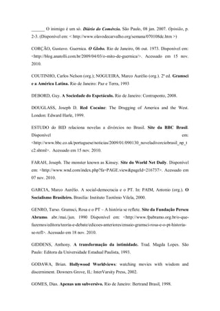 ______ O inimigo é um só. Diário do Comércio. São Paulo, 08 jan. 2007. Opinião, p.
2-3. (Disponível em: < http://www.olavodecarvalho.org/semana/070108dc.htm >)

CORÇÃO, Gustavo. Guernica. O Globo. Rio de Janeiro, 06 out. 1973. Disponível em:
<http://blog.anatolli.com.br/2009/04/03/o-mito-de-guernica/>. Acessado em 15 nov.
2010.

COUTINHO, Carlos Nelson (org.); NOGUEIRA, Marco Aurélio (org.). 2ª ed. Gramsci
e a América Latina. Rio de Janeiro: Paz e Terra, 1993

DEBORD, Guy. A Sociedade do Espetáculo. Rio de Janeiro: Contraponto, 2008.

DOUGLASS, Joseph D. Red Cocaine: The Drugging of America and the West.
London: Edward Harle, 1999.

ESTUDO do BID relaciona novelas a divórcios no Brasil. Site da BBC Brasil.
Disponível                                                                          em:
<http://www.bbc.co.uk/portuguese/noticias/2009/01/090130_noveladivorciobrasil_np_t
c2.shtml>. Acessado em 15 nov. 2010.

FARAH, Joseph. The monster known as Kinsey. Site do World Net Daily. Disponível
em: <http://www.wnd.com/index.php?fa=PAGE.view&pageId=216737>. Acessado em
07 nov. 2010.

GARCIA, Marco Aurélio. A social-democracia e o PT. In: PAIM, Antonio (org.). O
Socialismo Brasileiro. Brasília: Instituto Teotônio Vilela, 2000.

GENRO, Tarso. Gramsci, Rosa e o PT – A história se reflete. Site da Fundação Perseu
Abramo. abr./mai./jun. 1990 Disponível em: <http://www.fpabramo.org.br/o-que-
fazemos/editora/teoria-e-debate/edicoes-anteriores/ensaio-gramsci-rosa-e-o-pt-historia-
se-refl>. Acessado em 18 nov. 2010.

GIDDENS, Anthony. A transformação da intimidade. Trad. Magda Lopes. São
Paulo: Editora da Universidade Estadual Paulista, 1993.

GODAWA, Brian. Hollywood Worldviews: watching movies with wisdom and
discerniment. Downers Grove, IL: InterVarsity Press, 2002.

GOMES, Dias. Apenas um subversivo. Rio de Janeiro: Bertrand Brasil, 1998.
 