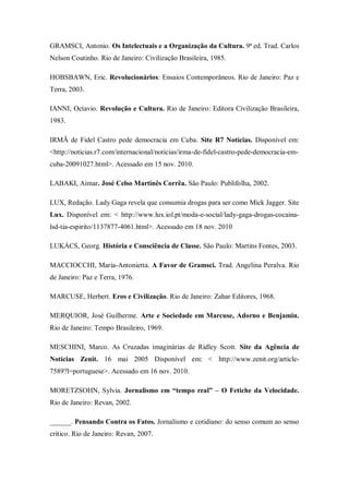 GRAMSCI, Antonio. Os Intelectuais e a Organização da Cultura. 9ª ed. Trad. Carlos
Nelson Coutinho. Rio de Janeiro: Civilização Brasileira, 1985.

HOBSBAWN, Eric. Revolucionários: Ensaios Contemporâneos. Rio de Janeiro: Paz e
Terra, 2003.

IANNI, Octavio. Revolução e Cultura. Rio de Janeiro: Editora Civilização Brasileira,
1983.

IRMÃ de Fidel Castro pede democracia em Cuba. Site R7 Notícias. Disponível em:
<http://noticias.r7.com/internacional/noticias/irma-de-fidel-castro-pede-democracia-em-
cuba-20091027.html>. Acessado em 15 nov. 2010.

LABAKI, Aimar. José Celso Martinês Corrêa. São Paulo: Publifolha, 2002.

LUX, Redação. Lady Gaga revela que consumia drogas para ser como Mick Jagger. Site
Lux. Disponível em: < http://www.lux.iol.pt/moda-e-social/lady-gaga-drogas-cocaina-
lsd-tia-espirito/1137877-4061.html>. Acessado em 18 nov. 2010

LUKÁCS, Georg. História e Consciência de Classe. São Paulo: Martins Fontes, 2003.

MACCIOCCHI, Maria-Antonietta. A Favor de Gramsci. Trad. Angelina Peralva. Rio
de Janeiro: Paz e Terra, 1976.

MARCUSE, Herbert. Eros e Civilização. Rio de Janeiro: Zahar Editores, 1968.

MERQUIOR, José Guilherme. Arte e Sociedade em Marcuse, Adorno e Benjamin.
Rio de Janeiro: Tempo Brasileiro, 1969.

MESCHINI, Marco. As Cruzadas imaginárias de Ridley Scott. Site da Agência de
Notícias Zenit. 16 mai 2005 Disponível em: < http://www.zenit.org/article-
7589?l=portuguese>. Acessado em 16 nov. 2010.

MORETZSOHN, Sylvia. Jornalismo em “tempo real” – O Fetiche da Velocidade.
Rio de Janeiro: Revan, 2002.

______. Pensando Contra os Fatos. Jornalismo e cotidiano: do senso comum ao senso
crítico. Rio de Janeiro: Revan, 2007.
 