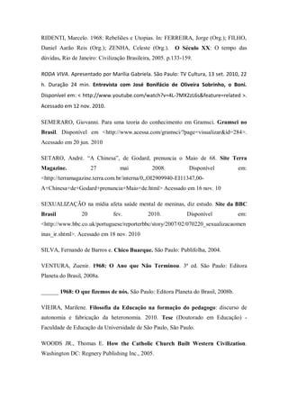 RIDENTI, Marcelo. 1968: Rebeliões e Utopias. In: FERREIRA, Jorge (Org.); FILHO,
Daniel Aarão Reis (Org.); ZENHA, Celeste (Org.).         O Século XX: O tempo das
dúvidas. Rio de Janeiro: Civilização Brasileira, 2005. p.133-159.

RODA VIVA. Apresentado por Marília Gabriela. São Paulo: TV Cultura, 13 set. 2010, 22
h. Duração 24 min. Entrevista com José Bonifácio de Oliveira Sobrinho, o Boni.
Disponível em: < http://www.youtube.com/watch?v=4L-7MX2zL6s&feature=related >.
Acessado em 12 nov. 2010.

SEMERARO, Giovanni. Para uma teoria do conhecimento em Gramsci. Gramsci no
Brasil. Disponível em <http://www.acessa.com/gramsci/?page=visualizar&id=284>.
Acessado em 20 jun. 2010

SETARO, André. ―A Chinesa‖, de Godard, prenuncia o Maio de 68. Site Terra
Magazine.             27          mai          2008.           Disponível         em:
<http://terramagazine.terra.com.br/interna/0,,OI2909940-EI11347,00-
A+Chinesa+de+Godard+prenuncia+Maio+de.html> Acessado em 16 nov. 10

SEXUALIZAÇÃO na mídia afeta saúde mental de meninas, diz estudo. Site da BBC
Brasil           20            fev.           2010.           Disponível          em:
<http://www.bbc.co.uk/portuguese/reporterbbc/story/2007/02/070220_sexualizacaomen
inas_ir.shtml>. Acessado em 18 nov. 2010

SILVA, Fernando de Barros e. Chico Buarque. São Paulo: Publifolha, 2004.

VENTURA, Zuenir. 1968: O Ano que Não Terminou. 3ª ed. São Paulo: Editora
Planeta do Brasil, 2008a.

______ 1968: O que fizemos de nós. São Paulo: Editora Planeta do Brasil, 2008b.

VIEIRA, Marilene. Filosofia da Educação na formação do pedagogo: discurso de
autonomia e fabricação da heteronomia. 2010. Tese (Doutorado em Educação) -
Faculdade de Educação da Universidade de São Paulo, São Paulo.

WOODS JR., Thomas E. How the Catholic Church Built Western Civilization.
Washington DC: Regnery Publishing Inc., 2005.
 