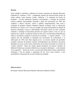 Resumo

Neste trabalho é explorada a influência de teóricos expoentes do chamado Marxismo
Ocidental (cf. Anderson, 1976) – notadamente aqueles que desenvolveram teorias de
crítica cultural, como Gramsci, Lukács, Althusser, e os expoentes da Escola de
Frankfurt – em dois fenômenos históricos concomitantes: o irromper da revolução
cultural ocidental, desencadeada sobretudo a partir das insurreições de 1968, que
combateu e alterou conceitos, valores e padrões comportamentais, bem como a
confecção de produtos culturais tributários daquela revolução, como as telenovelas
brasileiras ou a música rock’n roll, por exemplo, que foram instrumentais na difusão de
discursos ideológicos avessos a determinadas convenções morais do ethos ocidental,
conforme a estratégia revolucionária prescrita por aqueles teóricos. Uma vez que no
capítulo um é exposto o arcabouço teórico de uma práxis revolucionária elaborada para
minar as resistências ocidentais à ascensão do socialismo – a ―guerra cultural‖ –, e no
capítulo dois são abordadas as demandas dos movimentos de contracultura e as
sublevações de 1968 como frutos daquela práxis, no terceiro capítulo são apontados
exemplos concretos de produtos culturais contemporâneos que encarnam uma guerra
ideológica em curso contra valores tradicionais que já foram associados ao conceito de
―cultura ocidental‖. Ainda são citados agentes produtores de discurso inseridos na
Indústria Cultural que assumiram difundir suas concepções ideológicas – as da chamada
―nova esquerda‖ – através dos media, e usá-los para desacreditar crenças culturalmente
enraizadas, a fim de instigar o surgimento de um ―novo senso comum‖, o que
possibilitaria a instauração de um outro modelo de sociedade.




Palavras-chave:

Revolução Cultural, Marxismo Ocidental, Subversão, Indústria Cultural
 