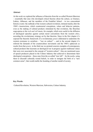 Abstract

At this work we explored the influence of theorists from the so-called Western Marxism
– essentially that ones who developed critical theories about the culture, as Gramsci,
Lukács, Althusser, and the members of the Frankfurt School – in two concomitant
historic events: the outbreak of the western cultural revolution, initiated mainly after the
1968‘s insurrections, which counteracted conceptions, values and behavior patterns,
even as the making of cultural products stimulated by that revolution, like Brazilian
soap-operas or the rock and roll music, for example, which were useful in the diffusion
of ideological speeches against certain moral conventions from the western ethos,
according the revolutionary strategy set by that theorists. Since in the first chapter it‘s
exposed the theoretic framework of a revolutionary praxis elaborated to undermine the
western resistance to socialism – ―war on culture‖ –, and in the second chapter it‘s
referred the demands of the counterculture movements and the 1968‘s upheavals as
results from that praxis, in the third one we pointed concrete examples of contemporary
cultural products that incarnate an ideological war in progress against traditional values
that were ever associated to the concept of ―western culture‖. Also are mentioned cases
of speech producers placed in the Culture Industry that achieved to disseminate their
ideological conceptions – those ones from the so-called ―new left‖ – by the media, using
them to discredit culturally rooted beliefs, in order to instigate the birth of a ―new
common sense‖, that would enable the founding of another model of society.




Key Words:

Cultural Revolution, Western Marxism, Subversion, Culture Industry
 
