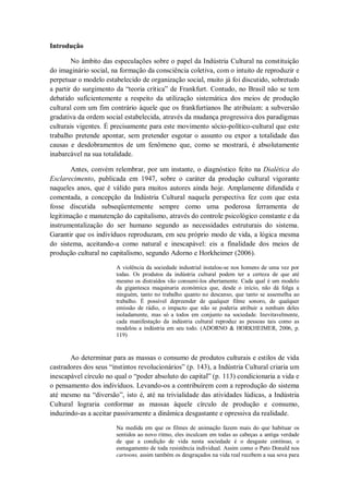 Introdução

        No âmbito das especulações sobre o papel da Indústria Cultural na constituição
do imaginário social, na formação da consciência coletiva, com o intuito de reproduzir e
perpetuar o modelo estabelecido de organização social, muito já foi discutido, sobretudo
a partir do surgimento da ―teoria crítica‖ de Frankfurt. Contudo, no Brasil não se tem
debatido suficientemente a respeito da utilização sistemática dos meios de produção
cultural com um fim contrário àquele que os frankfurtianos lhe atribuíam: a subversão
gradativa da ordem social estabelecida, através da mudança progressiva dos paradigmas
culturais vigentes. É precisamente para este movimento sócio-político-cultural que este
trabalho pretende apontar, sem pretender esgotar o assunto ou expor a totalidade das
causas e desdobramentos de um fenômeno que, como se mostrará, é absolutamente
inabarcável na sua totalidade.

       Antes, convém relembrar, por um instante, o diagnóstico feito na Dialética do
Esclarecimento, publicada em 1947, sobre o caráter da produção cultural vigorante
naqueles anos, que é válido para muitos autores ainda hoje. Amplamente difundida e
comentada, a concepção da Indústria Cultural naquela perspectiva fez com que esta
fosse discutida subseqüentemente sempre como uma poderosa ferramenta de
legitimação e manutenção do capitalismo, através do controle psicológico constante e da
instrumentalização do ser humano segundo as necessidades estruturais do sistema.
Garantir que os indivíduos reproduzam, em seu próprio modo de vida, a lógica mesma
do sistema, aceitando-a como natural e inescapável: eis a finalidade dos meios de
produção cultural no capitalismo, segundo Adorno e Horkheimer (2006).

                       A violência da sociedade industrial instalou-se nos homens de uma vez por
                       todas. Os produtos da indústria cultural podem ter a certeza de que até
                       mesmo os distraídos vão consumi-los abertamente. Cada qual é um modelo
                       da gigantesca maquinaria económica que, desde o início, não dá folga a
                       ninguém, tanto no trabalho quanto no descanso, que tanto se assemelha ao
                       trabalho. É possível depreender de qualquer filme sonoro, de qualquer
                       emissão de rádio, o impacto que não se poderia atribuir a nenhum deles
                       isoladamente, mas só a todos em conjunto na sociedade. Inevitavelmente,
                       cada manifestação da indústria cultural reproduz as pessoas tais como as
                       modelou a indústria em seu todo. (ADORNO & HORKHEIMER, 2006, p.
                       119)


       Ao determinar para as massas o consumo de produtos culturais e estilos de vida
castradores dos seus ―instintos revolucionários‖ (p. 143), a Indústria Cultural criaria um
inescapável círculo no qual o ―poder absoluto do capital‖ (p. 113) condicionaria a vida e
o pensamento dos indivíduos. Levando-os a contribuírem com a reprodução do sistema
até mesmo na ―diversão‖, isto é, até na trivialidade das atividades lúdicas, a Indústria
Cultural lograria conformar as massas àquele círculo de produção e consumo,
induzindo-as a aceitar passivamente a dinâmica desgastante e opressiva da realidade.

                       Na medida em que os filmes de animação fazem mais do que habituar os
                       sentidos ao novo ritmo, eles inculcam em todas as cabeças a antiga verdade
                       de que a condição de vida nesta sociedade é o desgaste contínuo, o
                       esmagamento de toda resistência individual. Assim como o Pato Donald nos
                       cartoons, assim também os desgraçados na vida real recebem a sua sova para
 