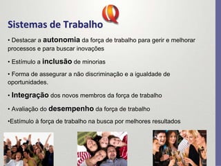 Sistemas de Trabalho
Sistemas de Trabalho
• Destacar a autonomia da força de trabalho para gerir e melhorar
processos e para buscar inovações
• Estímulo a inclusão de minorias
• Forma de assegurar a não discriminação e a igualdade de
oportunidades.
• Integração dos novos membros da força de trabalho
• Avaliação do desempenho da força de trabalho
•Estímulo à força de trabalho na busca por melhores resultados
 