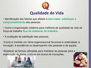 Qualidade de Vida
• Identificação dos fatores que afetam o bem-estar, satisfação e
comprometimento das pessoas.
• Como a organização colabora para melhoria da qualidade de vida da
força de trabalho fora do ambiente de trabalho.
• A avaliação da satisfação das pessoas.
•Como é mantido um clima organizacional favorável à criatividade, à
inovação, à excelência no desempenho das pessoas e da equipe.
•Destacar as formas utilizadas para mobilizar as pessoas para a
exploração de idéias criativas em busca de inovações.
 