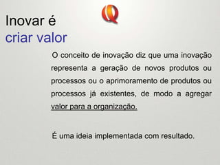 Inovar é
criar valor
O conceito de inovação diz que uma inovação
representa a geração de novos produtos ou
processos ou o aprimoramento de produtos ou
processos já existentes, de modo a agregar
valor para a organização.
É uma ideia implementada com resultado.
 