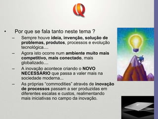 • Por que se fala tanto neste tema ?
– Sempre houve ideia, invenção, solução de
problemas, produtos, processos e evolução
tecnológica....
– Agora isto ocorre num ambiente muito mais
competitivo, mais conectado, mais
globalizado....
– A inovação acontece criando o NOVO
NECESSÁRIO que passa a valer mais na
sociedade moderna...
– As próprias “commodities” através de inovação
de processos passam a ser produzidas em
diferentes escalas e custos, realimentando
mais iniciativas no campo da inovação.
 