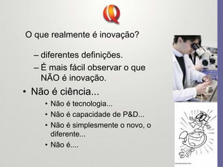 O que realmente é inovação?
– diferentes definições.
– É mais fácil observar o que
NÃO é inovação.
• Não é ciência...
• Não é tecnologia...
• Não é capacidade de P&D...
• Não é simplesmente o novo, o
diferente...
• Não é....
 