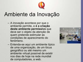 Ambiente da Inovação
– A inovação acontece por que o
ambiente permite, e é a criação
deste ambiente permissivo que
deve ser o objeto da atenção de
quem pretende estimular as
condições de aparecimento do
fenômeno.
– Entenda-se aqui um ambiente típico
de uma organização, de um lócus
geográfico ou até mesmo um
ambiente virtual possível de existir
nos dias de hoje na rede mundial
de computadores, a web.
 