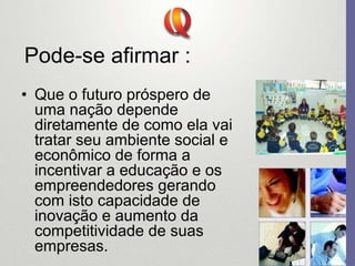 Pode-se afirmar :
• Que o futuro próspero de
uma nação depende
diretamente de como ela vai
tratar seu ambiente social e
econômico de forma a
incentivar a educação e os
empreendedores gerando
com isto capacidade de
inovação e aumento da
competitividade de suas
empresas.
 