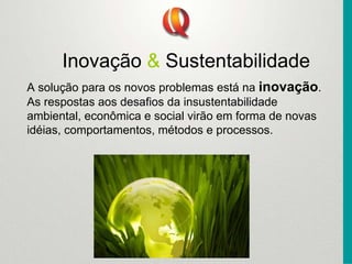 Inovação & Sustentabilidade
A solução para os novos problemas está na inovação.
As respostas aos desafios da insustentabilidade
ambiental, econômica e social virão em forma de novas
idéias, comportamentos, métodos e processos.
 