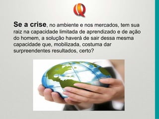 Se a crise, no ambiente e nos mercados, tem sua
raiz na capacidade limitada de aprendizado e de ação
do homem, a solução haverá de sair dessa mesma
capacidade que, mobilizada, costuma dar
surpreendentes resultados, certo?
 