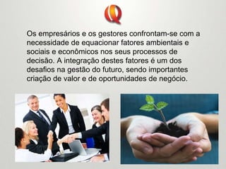 Os empresários e os gestores confrontam-se com a
necessidade de equacionar fatores ambientais e
sociais e econômicos nos seus processos de
decisão. A integração destes fatores é um dos
desafios na gestão do futuro, sendo importantes
criação de valor e de oportunidades de negócio.
 