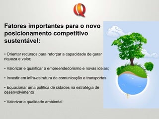 Fatores importantes para o novo
posicionamento competitivo
sustentável:
• Orientar recursos para reforçar a capacidade de gerar
riqueza e valor;
• Valorizar e qualificar o empreendedorismo e novas ideias;
• Investir em infra-estrutura de comunicação e transportes
• Equacionar uma política de cidades na estratégia de
desenvolvimento
• Valorizar a qualidade ambiental
 