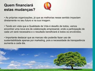 Quem financiará
estas mudanças?
• As próprias organizações, já que as melhorias nesse sentido impactam
diretamente no seu futuro e na sua imagem.
• Tendo em vista que a Qualidade de Vida é desafio de todos, vamos
encontrar uma nova era de colaboração empresarial, onde a participação de
cada um será necessária e o resultado beneficiará à todos os envolvidos.
• Importante destacar que as marcas não poderão fazer uso de
sustentabilidade apenas por marketing, pois a necessidade de transparência
aumenta a cada dia.
 