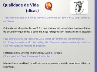 Qualidade de Vida
(dicas)
Trabalhar mais que as 8 horas previstas aumenta em 60% o risco de problemas 
cardíacos;
Cuide da sua alimentação. Você é o que você come! uma vida nova é resultado 
do pouquinho que se faz a cada dia. Faça refeições com intervalos mais seguidos
Faça exercícios físicos regulares. 2 a 3 vezes por semana já são suficientes. 
Escolha primeiro fazer do que mais gosta. Caminhe pelo menos e exija mais dos 
seus músculos, na medida do possível;
Fortaleça o seu sistema imunológico. Evite o "stress";
Olhe a postura. O conforto é você estar bem.
Mantenha‐se saudável! (equilíbrio nos 4 aspectos: mental ‐ emocional ‐ físico e 
espiritual).
 
