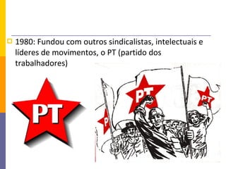    1980: Fundou com outros sindicalistas, intelectuais e
    líderes de movimentos, o PT (partido dos
    trabalhadores)
 