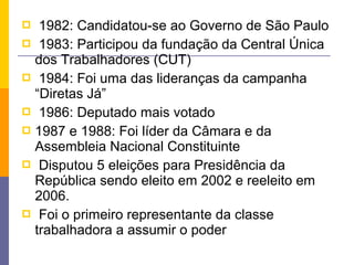   1982: Candidatou-se ao Governo de São Paulo
 1983: Participou da fundação da Central Única
  dos Trabalhadores (CUT)
 1984: Foi uma das lideranças da campanha
  “Diretas Já”
 1986: Deputado mais votado
 1987 e 1988: Foi líder da Câmara e da
  Assembleia Nacional Constituinte
 Disputou 5 eleições para Presidência da
  República sendo eleito em 2002 e reeleito em
  2006.
 Foi o primeiro representante da classe
  trabalhadora a assumir o poder
 