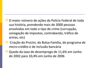  O maior número de ações da Polícia Federal de toda
  sua história, prendendo mais de 3000 pessoas
  envolvidas em todo o tipo de crime (corrupção,
  sonegação de impostos, contrabando, tráfico de
  armas, etc)
 Criação do ProUni, do Bolsa-Família, do programa de
  micro-crédito e de inclusão bancária
 Queda da taxa de desemprego de 11,6% em Junho
  de 2002 para 10,4% em Junho de 2006
 