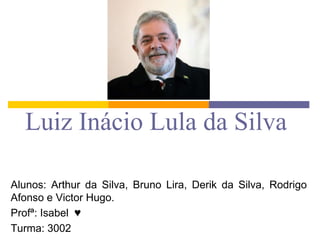 Luiz Inácio Lula da Silva
Alunos: Arthur da Silva, Bruno Lira, Derik da Silva, Rodrigo
Afonso e Victor Hugo.
Profª: Isabel ♥
Turma: 3002

 