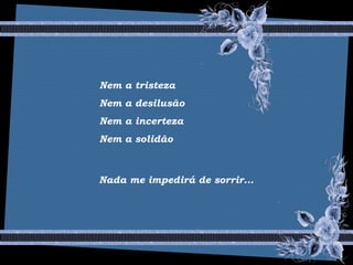 Nem a tristeza
Nem a desilusão
Nem a incerteza
Nem a solidão
Nada me impedirá de sorrir...
 