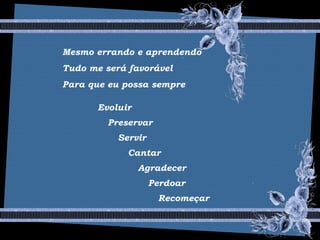 Mesmo errando e aprendendo
Tudo me será favorável
Para que eu possa sempre
Evoluir
Preservar
Servir
Cantar
Agradecer
Perdoar
Recomeçar
 