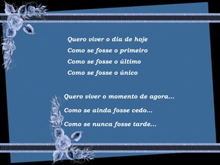 Quero viver o dia de hoje
Como se fosse o primeiro
Como se fosse o último
Como se fosse o único
Quero viver o momento de agora...
Como se ainda fosse cedo...
Como se nunca fosse tarde...
 