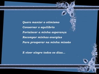 Quero manter o otimismo
Conservar o equilíbrio
Fortalecer a minha esperança
Recompor minhas energias
Para prosperar na minha missão
E viver alegre todos os dias...
 