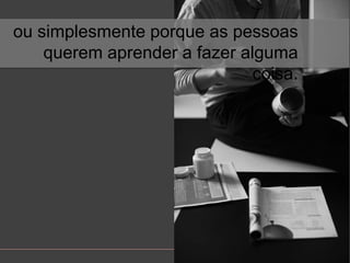 ousimplesmenteporque as pessoasqueremaprender a fazeralgumacoisa.
